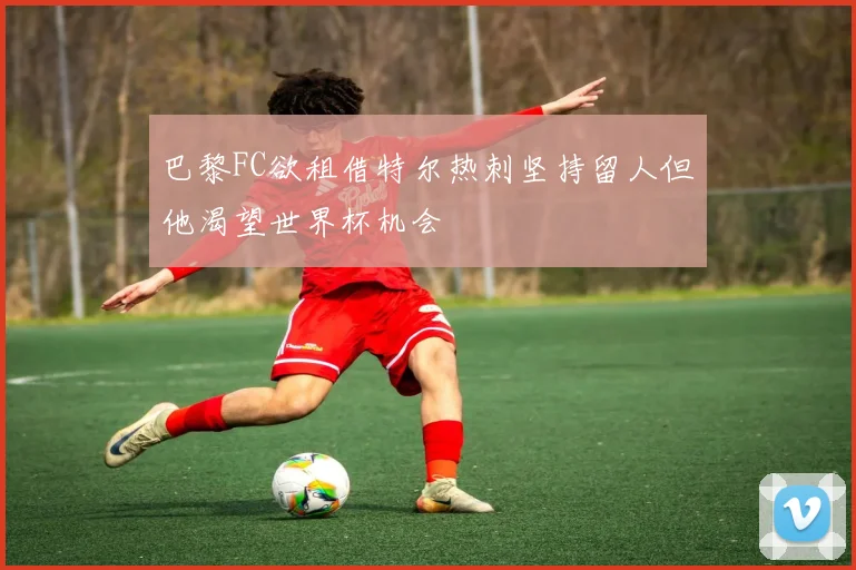巴黎FC欲租借特尔热刺坚持留人但他渴望世界杯机会