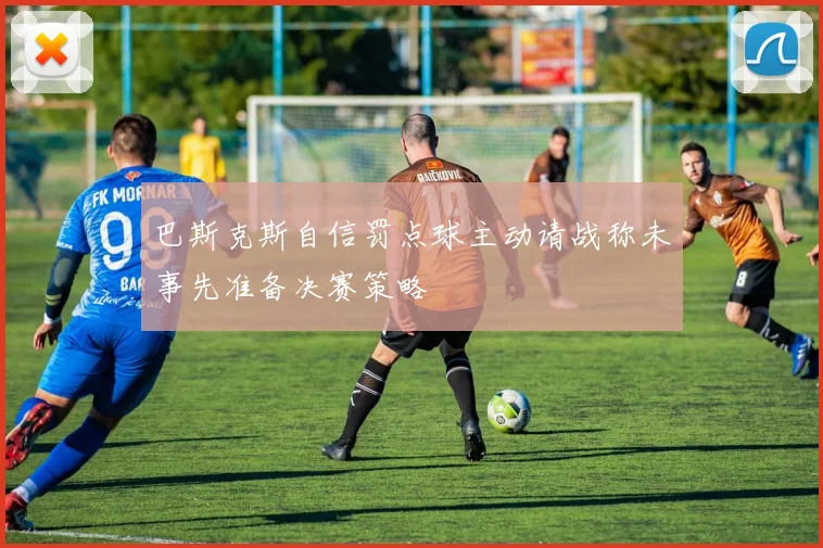 巴斯克斯自信罚点球主动请战称未事先准备决赛策略
