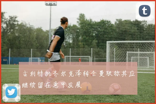 古利特批齐尔克泽转会曼联称其应继续留在意甲发展