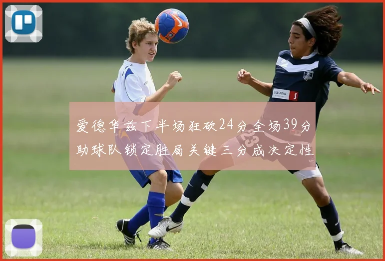 爱德华兹下半场狂砍24分全场39分助球队锁定胜局关键三分成决定性因素