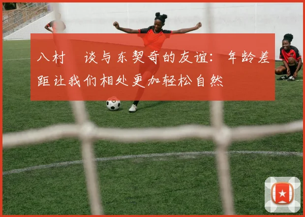 八村塁谈与东契奇的友谊：年龄差距让我们相处更加轻松自然