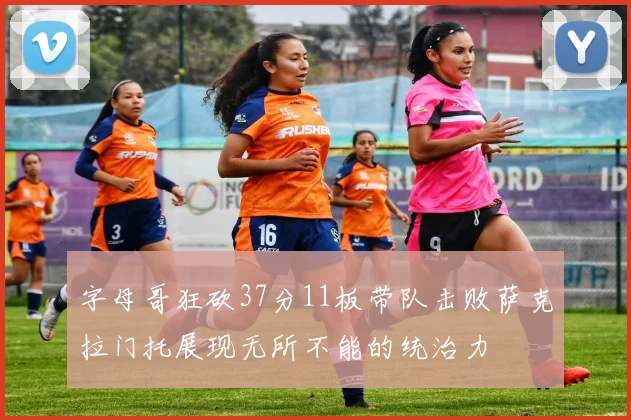 字母哥狂砍37分11板带队击败萨克拉门托展现无所不能的统治力