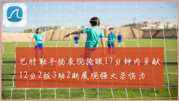 巴特勒半场表现抢眼17分钟内贡献12分2板3助2断展现强大杀伤力