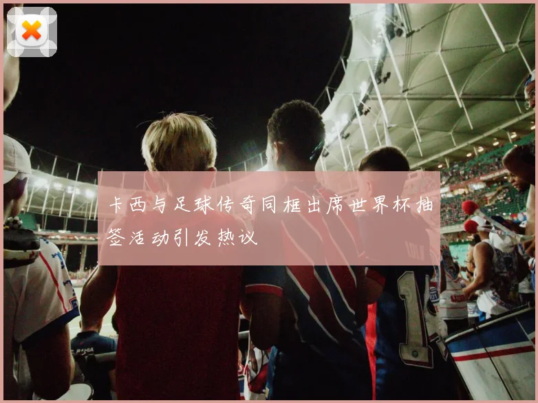 卡西与足球传奇同框出席世界杯抽签活动引发热议