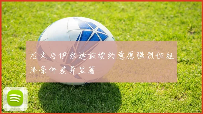 尤文与伊尔迪兹续约意愿强烈但经济条件差异显著