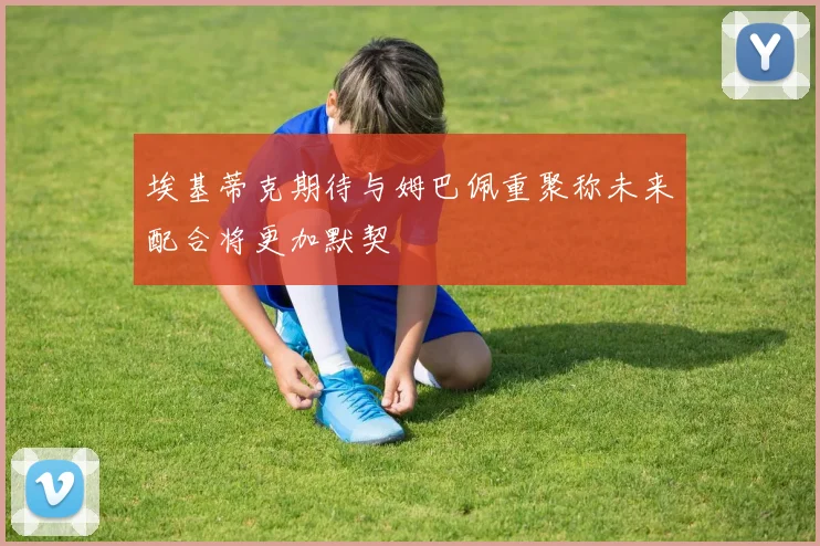 埃基蒂克期待与姆巴佩重聚称未来配合将更加默契