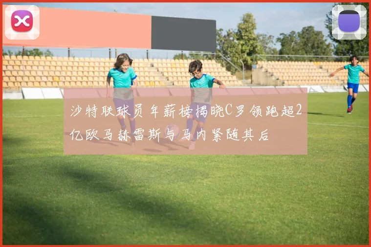沙特联球员年薪榜揭晓C罗领跑超2亿欧马赫雷斯与马内紧随其后