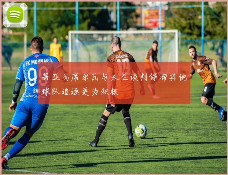 蒂亚戈席尔瓦与米兰谈判停滞其他球队追逐更为积极