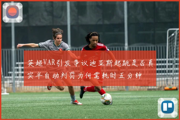 英超VAR引发争议迪亚斯起跳是否真实半自动判罚为何需耗时五分钟