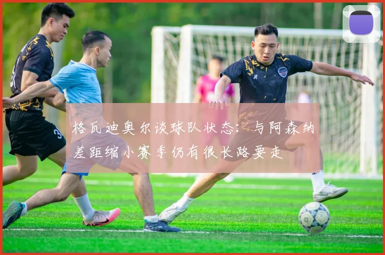格瓦迪奥尔谈球队状态：与阿森纳差距缩小赛季仍有很长路要走