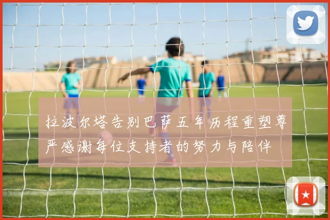 拉波尔塔告别巴萨五年历程重塑尊严感谢每位支持者的努力与陪伴