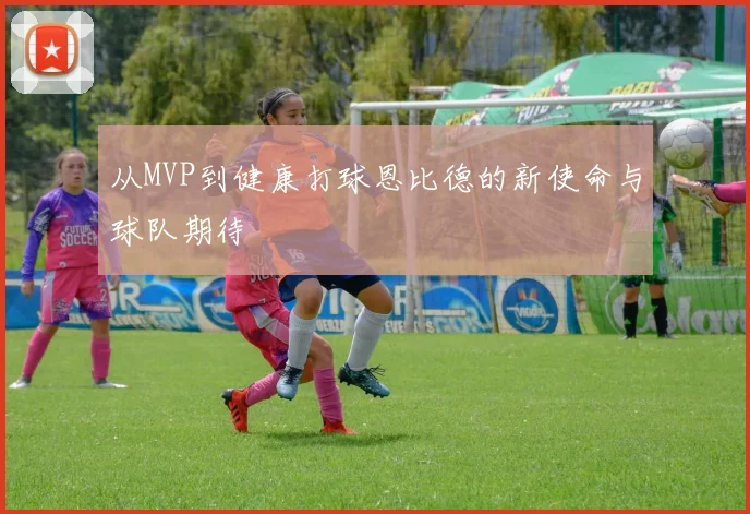 从MVP到健康打球恩比德的新使命与球队期待