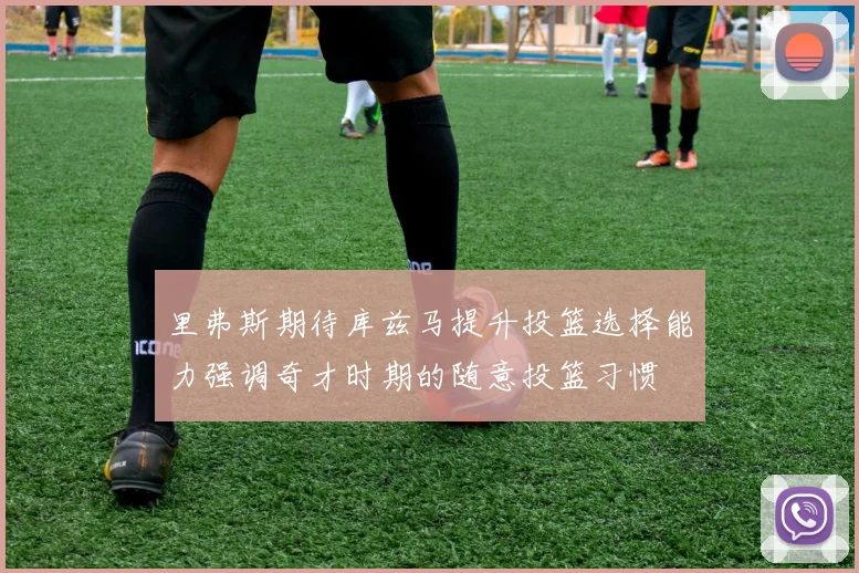 里弗斯期待库兹马提升投篮选择能力强调奇才时期的随意投篮习惯