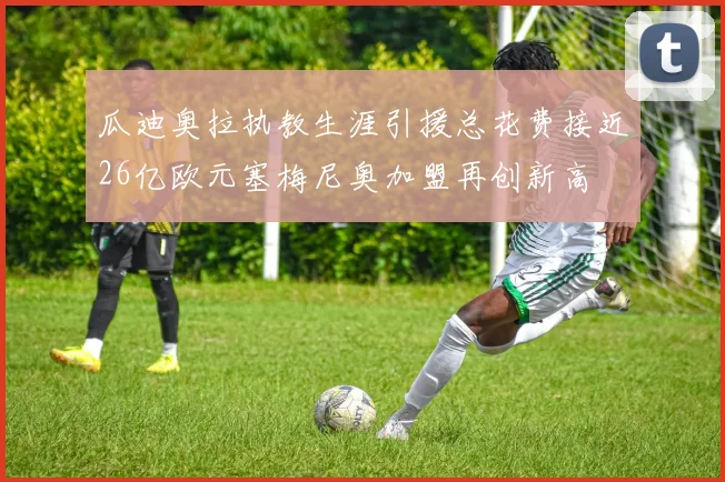 瓜迪奥拉执教生涯引援总花费接近26亿欧元塞梅尼奥加盟再创新高