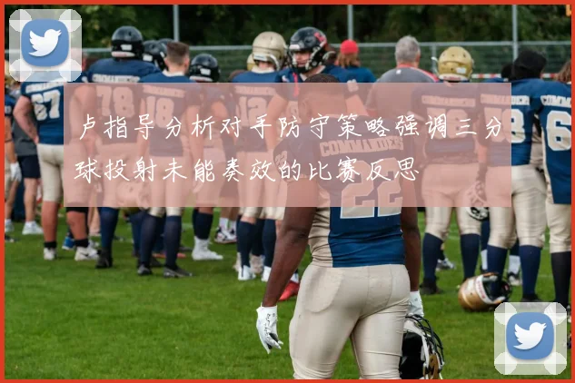 卢指导分析对手防守策略强调三分球投射未能奏效的比赛反思