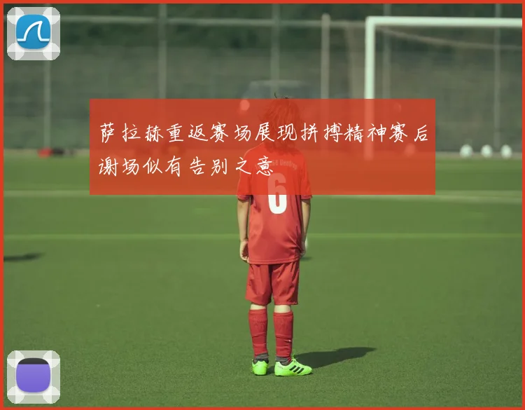 萨拉赫重返赛场展现拼搏精神赛后谢场似有告别之意