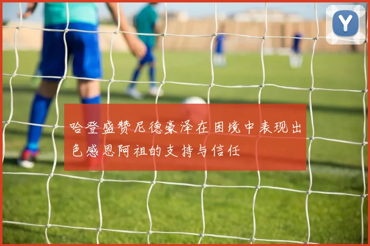哈登盛赞尼德豪泽在困境中表现出色感恩阿祖的支持与信任