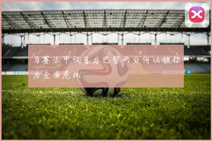 马赛法甲仅落后巴黎两分何以被称为全面危机