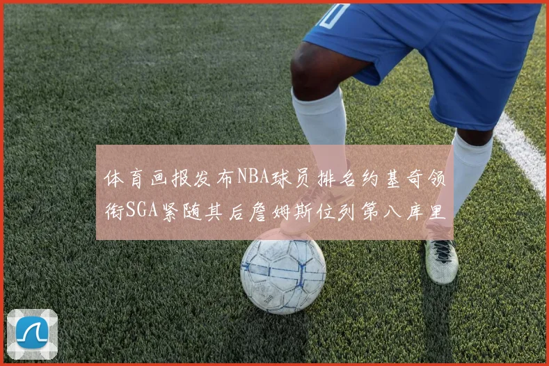 体育画报发布NBA球员排名约基奇领衔SGA紧随其后詹姆斯位列第八库里与杜兰特未入榜