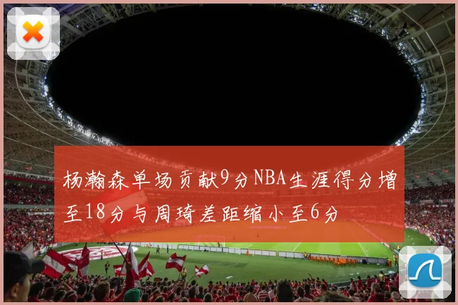 杨瀚森单场贡献9分NBA生涯得分增至18分与周琦差距缩小至6分