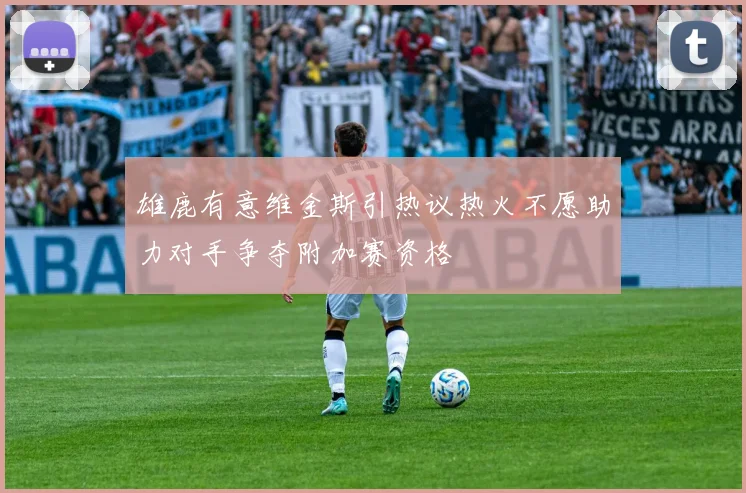 雄鹿有意维金斯引热议热火不愿助力对手争夺附加赛资格