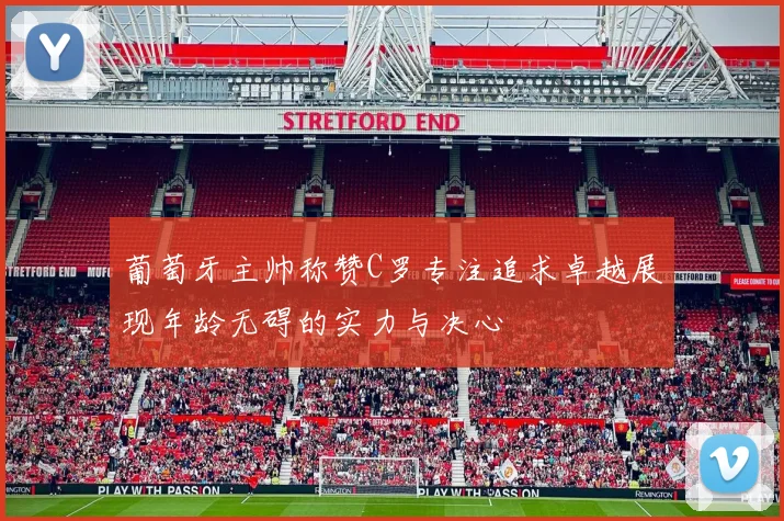 葡萄牙主帅称赞C罗专注追求卓越展现年龄无碍的实力与决心