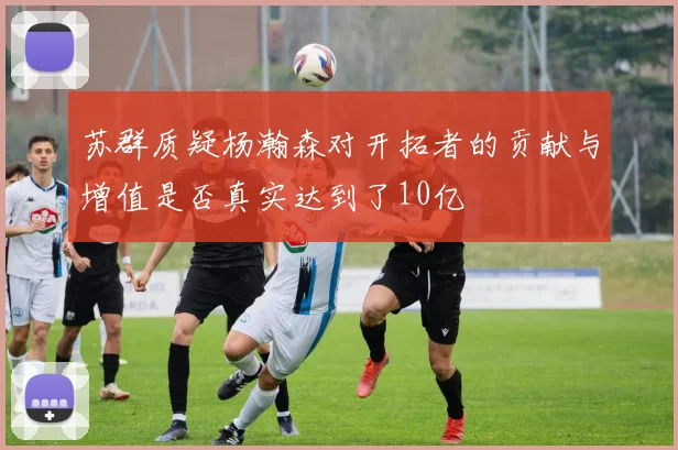 苏群质疑杨瀚森对开拓者的贡献与增值是否真实达到了10亿