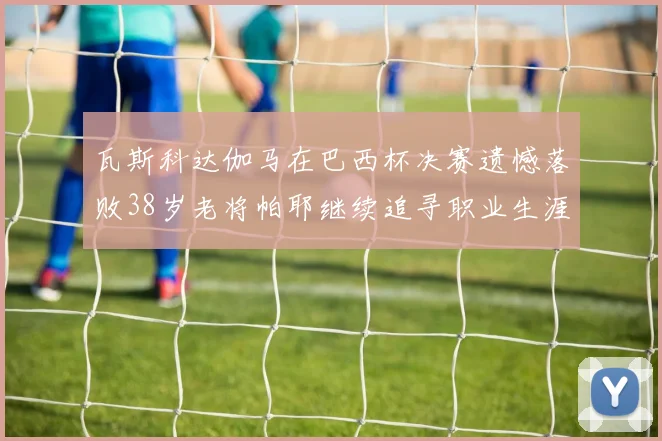 瓦斯科达伽马在巴西杯决赛遗憾落败38岁老将帕耶继续追寻职业生涯首冠