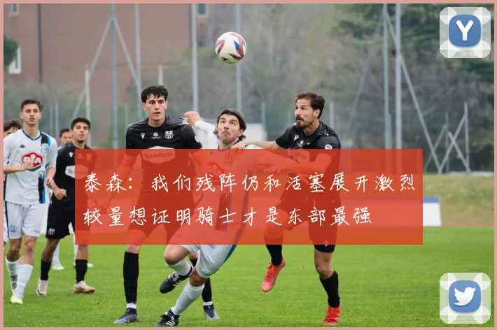 泰森：我们残阵仍和活塞展开激烈较量想证明骑士才是东部最强