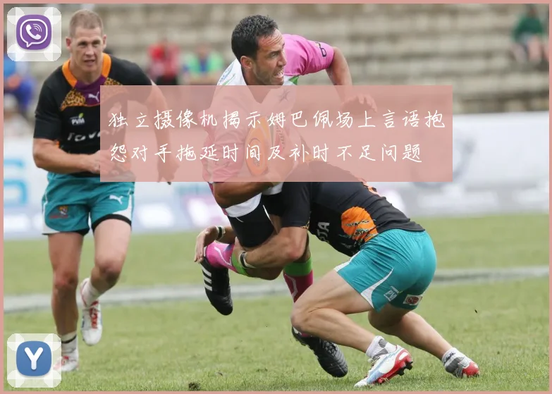独立摄像机揭示姆巴佩场上言语抱怨对手拖延时间及补时不足问题